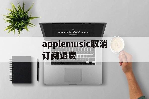 applemusic取消订阅退费(applemusic取消订阅还能使用吗)